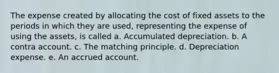 The expense created by allocating the cost of fixed assets to the periods in which they are used, representing the expense of using the assets, is called a. Accumulated depreciation. b. A contra account. c. The matching principle. d. Depreciation expense. e. An accrued account.