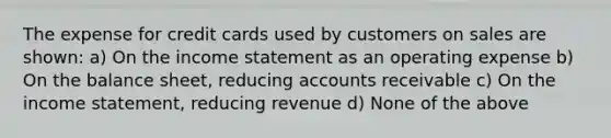 The expense for credit cards used by customers on sales are shown: a) On the income statement as an operating expense b) On the balance sheet, reducing accounts receivable c) On the income statement, reducing revenue d) None of the above