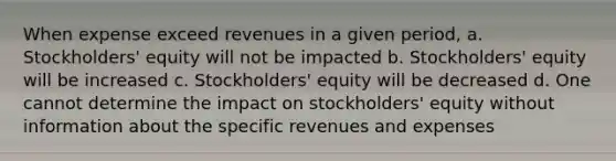 When expense exceed revenues in a given period, a. Stockholders' equity will not be impacted b. Stockholders' equity will be increased c. Stockholders' equity will be decreased d. One cannot determine the impact on stockholders' equity without information about the specific revenues and expenses