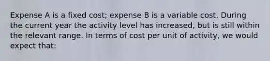 Expense A is a fixed cost; expense B is a variable cost. During the current year the activity level has increased, but is still within the relevant range. In terms of cost per unit of activity, we would expect that: