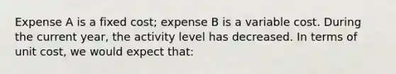 Expense A is a fixed cost; expense B is a variable cost. During the current year, the activity level has decreased. In terms of unit cost, we would expect that: