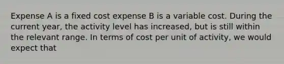 Expense A is a fixed cost expense B is a variable cost. During the current year, the activity level has increased, but is still within the relevant range. In terms of cost per unit of activity, we would expect that