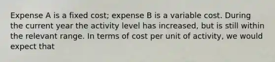 Expense A is a fixed cost; expense B is a variable cost. During the current year the activity level has increased, but is still within the relevant range. In terms of cost per unit of activity, we would expect that