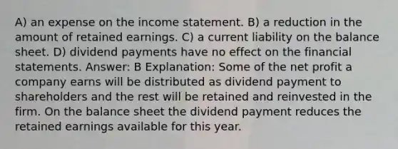 A) an expense on the income statement. B) a reduction in the amount of retained earnings. C) a current liability on the balance sheet. D) dividend payments have no effect on the financial statements. Answer: B Explanation: Some of the net profit a company earns will be distributed as dividend payment to shareholders and the rest will be retained and reinvested in the firm. On the balance sheet the dividend payment reduces the retained earnings available for this year.