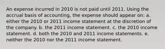 An expense incurred in 2010 is not paid until 2011. Using the accrual basis of accounting, the expense should appear on: a. either the 2010 or 2011 income statement at the discretion of the company. b. the 2011 income statement. c. the 2010 income statement. d. both the 2010 and 2011 income statements. e. neither the 2010 nor the 2011 income statement.