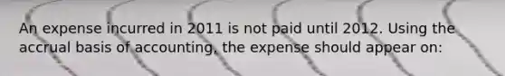 An expense incurred in 2011 is not paid until 2012. Using the accrual basis of accounting, the expense should appear on: