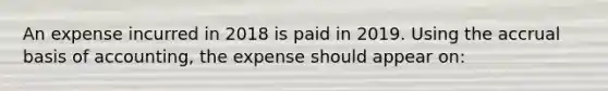 An expense incurred in 2018 is paid in 2019. Using the accrual basis of​ accounting, the expense should appear​ on: