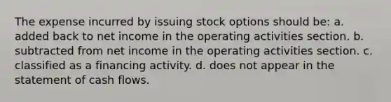 The expense incurred by issuing stock options should be: a. added back to net income in the operating activities section. b. subtracted from net income in the operating activities section. c. classified as a financing activity. d. does not appear in the statement of cash flows.