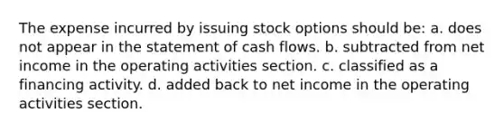 The expense incurred by issuing stock options should be: a. does not appear in the statement of cash flows. b. subtracted from net income in the operating activities section. c. classified as a financing activity. d. added back to net income in the operating activities section.