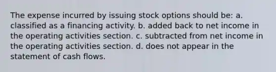 The expense incurred by issuing stock options should be: a. classified as a financing activity. b. added back to net income in the operating activities section. c. subtracted from net income in the operating activities section. d. does not appear in the statement of cash flows.