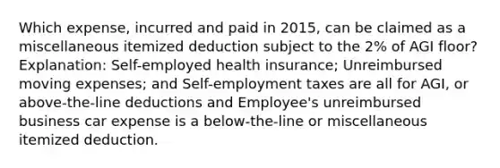 Which expense, incurred and paid in 2015, can be claimed as a miscellaneous itemized deduction subject to the 2% of AGI floor? Explanation: Self-employed health insurance; Unreimbursed moving expenses; and Self-employment taxes are all for AGI, or above-the-line deductions and Employee's unreimbursed business car expense is a below-the-line or miscellaneous itemized deduction.