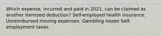 Which expense, incurred and paid in 2021, can be claimed as another itemized deduction? Self-employed health insurance. Unreimbursed moving expenses. Gambling losses Self-employment taxes.