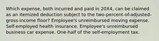 Which expense, both incurred and paid in 20X4, can be claimed as an itemized deduction subject to the two-percent-of-adjusted-gross-income floor? Employee's unreimbursed moving expense. Self-employed health insurance. Employee's unreimbursed business car expense. One-half of the self-employment tax.