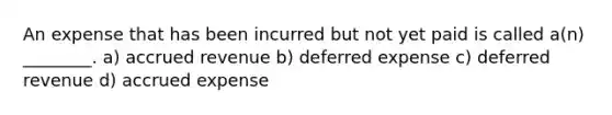 An expense that has been incurred but not yet paid is called a(n) ________. a) accrued revenue b) deferred expense c) deferred revenue d) accrued expense