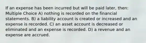 If an expense has been incurred but will be paid later, then: Multiple Choice A) nothing is recorded on the financial statements. B) a liability account is created or increased and an expense is recorded. C) an asset account is decreased or eliminated and an expense is recorded. D) a revenue and an expense are accrued.