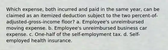 Which expense, both incurred and paid in the same year, can be claimed as an itemized deduction subject to the two percent-of-adjusted-gross-income floor? a. Employee's unreimbursed moving expense. b. Employee's unreimbursed business car expense. c. One-half of the self-employment tax. d. Self-employed health insurance.