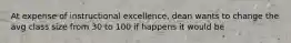 At expense of instructional excellence, dean wants to change the avg class size from 30 to 100 if happens it would be