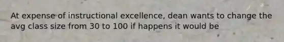 At expense of instructional excellence, dean wants to change the avg class size from 30 to 100 if happens it would be