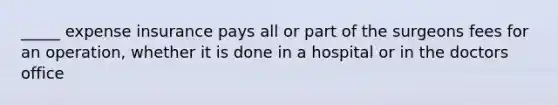 _____ expense insurance pays all or part of the surgeons fees for an operation, whether it is done in a hospital or in the doctors office