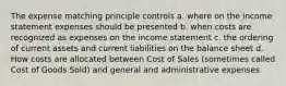 The expense matching principle controls a. where on the income statement expenses should be presented b. when costs are recognized as expenses on the income statement c. the ordering of current assets and current liabilities on the balance sheet d. How costs are allocated between Cost of Sales (sometimes called Cost of Goods Sold) and general and administrative expenses