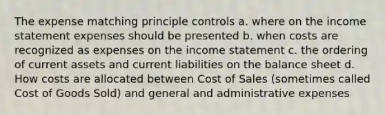 The expense matching principle controls a. where on the income statement expenses should be presented b. when costs are recognized as expenses on the income statement c. the ordering of current assets and current liabilities on the balance sheet d. How costs are allocated between Cost of Sales (sometimes called Cost of Goods Sold) and general and administrative expenses