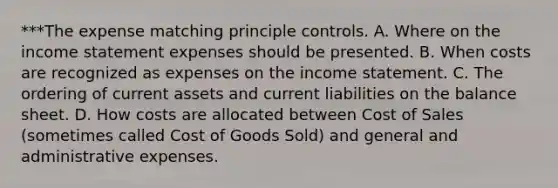 ***The expense matching principle controls. A. Where on the income statement expenses should be presented. B. When costs are recognized as expenses on the income statement. C. The ordering of current assets and current liabilities on the balance sheet. D. How costs are allocated between Cost of Sales (sometimes called Cost of Goods Sold) and general and administrative expenses.