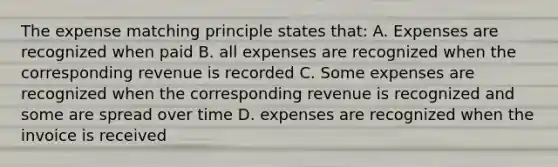 The expense matching principle states that: A. Expenses are recognized when paid B. all expenses are recognized when the corresponding revenue is recorded C. Some expenses are recognized when the corresponding revenue is recognized and some are spread over time D. expenses are recognized when the invoice is received