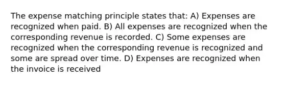 The expense matching principle states that: A) Expenses are recognized when paid. B) All expenses are recognized when the corresponding revenue is recorded. C) Some expenses are recognized when the corresponding revenue is recognized and some are spread over time. D) Expenses are recognized when the invoice is received