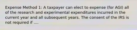 Expense Method 1: A taxpayer can elect to expense (for AGI) all of the research and experimental expenditures incurred in the current year and all subsequent years. The consent of the IRS is not required if ....