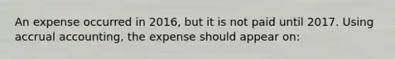 An expense occurred in 2016, but it is not paid until 2017. Using accrual accounting, the expense should appear on: