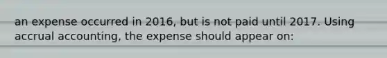 an expense occurred in 2016, but is not paid until 2017. Using accrual accounting, the expense should appear on: