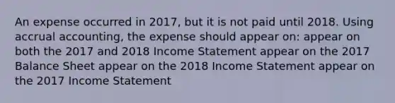 An expense occurred in 2017, but it is not paid until 2018. Using accrual accounting, the expense should appear on: appear on both the 2017 and 2018 <a href='https://www.questionai.com/knowledge/kCPMsnOwdm-income-statement' class='anchor-knowledge'>income statement</a> appear on the 2017 Balance Sheet appear on the 2018 Income Statement appear on the 2017 Income Statement