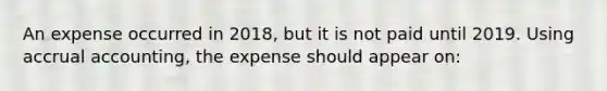 An expense occurred in 2018, but it is not paid until 2019. Using accrual accounting, the expense should appear on: