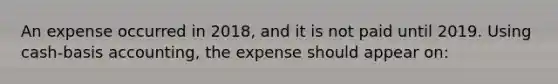 An expense occurred in 2018, and it is not paid until 2019. Using cash-basis accounting, the expense should appear on: