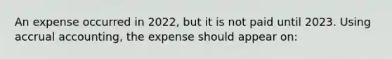 An expense occurred in 2022, but it is not paid until 2023. Using accrual accounting, the expense should appear on: