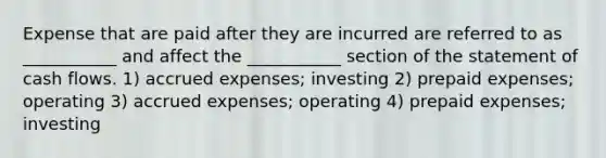 Expense that are paid after they are incurred are referred to as ___________ and affect the ___________ section of the statement of cash flows. 1) accrued expenses; investing 2) prepaid expenses; operating 3) accrued expenses; operating 4) prepaid expenses; investing