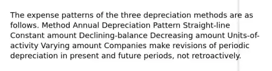 The expense patterns of the three depreciation methods are as follows. Method Annual Depreciation Pattern Straight-line Constant amount Declining-balance Decreasing amount Units-of-activity Varying amount Companies make revisions of periodic depreciation in present and future periods, not retroactively.