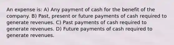 An expense is: A) Any payment of cash for the benefit of the company. B) Past, present or future payments of cash required to generate revenues. C) Past payments of cash required to generate revenues. D) Future payments of cash required to generate revenues.