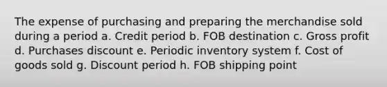 The expense of purchasing and preparing the merchandise sold during a period a. Credit period b. FOB destination c. Gross profit d. Purchases discount e. Periodic inventory system f. Cost of goods sold g. Discount period h. FOB shipping point