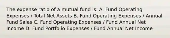 The expense ratio of a mutual fund is: A. Fund Operating Expenses / Total Net Assets B. Fund Operating Expenses / Annual Fund Sales C. Fund Operating Expenses / Fund Annual Net Income D. Fund Portfolio Expenses / Fund Annual Net Income