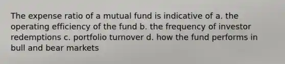 The expense ratio of a mutual fund is indicative of a. the operating efficiency of the fund b. the frequency of investor redemptions c. portfolio turnover d. how the fund performs in bull and bear markets