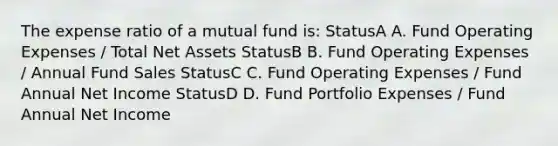 The expense ratio of a mutual fund is: StatusA A. Fund Operating Expenses / Total Net Assets StatusB B. Fund Operating Expenses / Annual Fund Sales StatusC C. Fund Operating Expenses / Fund Annual Net Income StatusD D. Fund Portfolio Expenses / Fund Annual Net Income