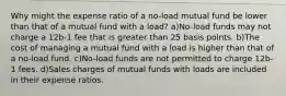 Why might the expense ratio of a no-load mutual fund be lower than that of a mutual fund with a load? a)No-load funds may not charge a 12b-1 fee that is greater than 25 basis points. b)The cost of managing a mutual fund with a load is higher than that of a no-load fund. c)No-load funds are not permitted to charge 12b-1 fees. d)Sales charges of mutual funds with loads are included in their expense ratios.