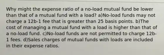 Why might the expense ratio of a no-load mutual fund be lower than that of a mutual fund with a load? a)No-load funds may not charge a 12b-1 fee that is greater than 25 basis points. b)The cost of managing a mutual fund with a load is higher than that of a no-load fund. c)No-load funds are not permitted to charge 12b-1 fees. d)Sales charges of mutual funds with loads are included in their expense ratios.