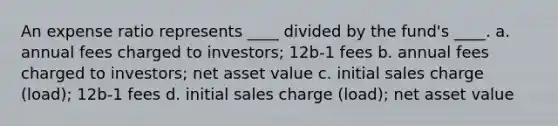 An expense ratio represents ____ divided by the fund's ____. a. annual fees charged to investors; 12b-1 fees b. annual fees charged to investors; net asset value c. initial sales charge (load); 12b-1 fees d. initial sales charge (load); net asset value