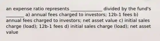 an expense ratio represents ______________ divided by the fund's ________ a) annual fees charged to investors; 12b-1 fees b) annual fees charged to investors; net asset value c) initial sales charge (load); 12b-1 fees d) initial sales charge (load); net asset value