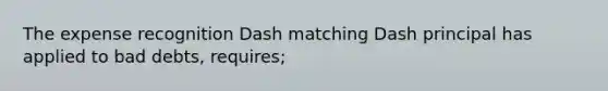 The expense recognition Dash matching Dash principal has applied to bad debts, requires;