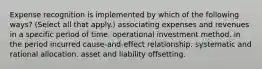 Expense recognition is implemented by which of the following ways? (Select all that apply.) associating expenses and revenues in a specific period of time. operational investment method. in the period incurred cause-and-effect relationship. systematic and rational allocation. asset and liability offsetting.