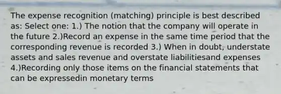 The expense recognition (matching) principle is best described as: Select one: 1.) The notion that the company will operate in the future 2.)Record an expense in the same time period that the corresponding revenue is recorded 3.) When in doubt, understate assets and sales revenue and overstate liabilitiesand expenses 4.)Recording only those items on the <a href='https://www.questionai.com/knowledge/kFBJaQCz4b-financial-statements' class='anchor-knowledge'>financial statements</a> that can be expressedin monetary terms