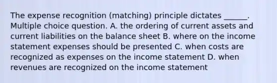 The expense recognition (matching) principle dictates ______. Multiple choice question. A. the ordering of current assets and current liabilities on the balance sheet B. where on the income statement expenses should be presented C. when costs are recognized as expenses on the income statement D. when revenues are recognized on the income statement